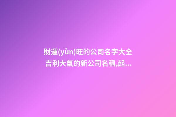 財運(yùn)旺的公司名字大全 吉利大氣的新公司名稱,起名之家